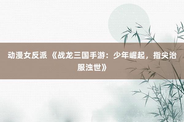 动漫女反派 《战龙三国手游：少年崛起，指尖治服浊世》