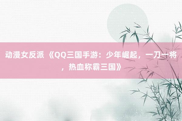 动漫女反派 《QQ三国手游：少年崛起，一刀一将，热血称霸三国》