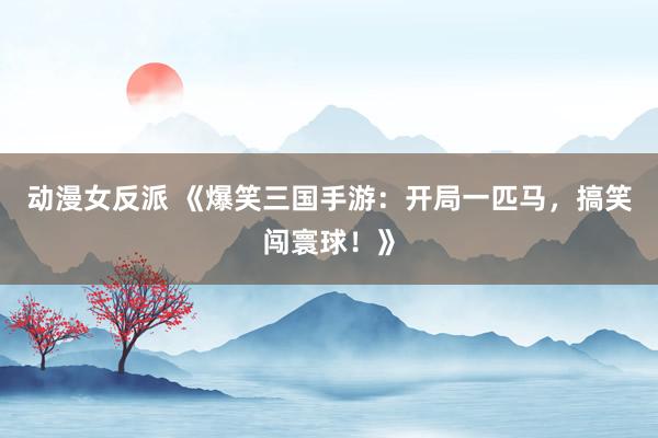 动漫女反派 《爆笑三国手游：开局一匹马，搞笑闯寰球！》