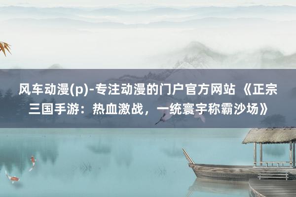 风车动漫(p)-专注动漫的门户官方网站 《正宗三国手游：热血激战，一统寰宇称霸沙场》