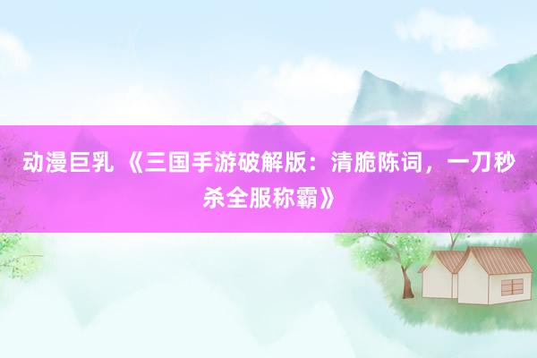 动漫巨乳 《三国手游破解版：清脆陈词，一刀秒杀全服称霸》