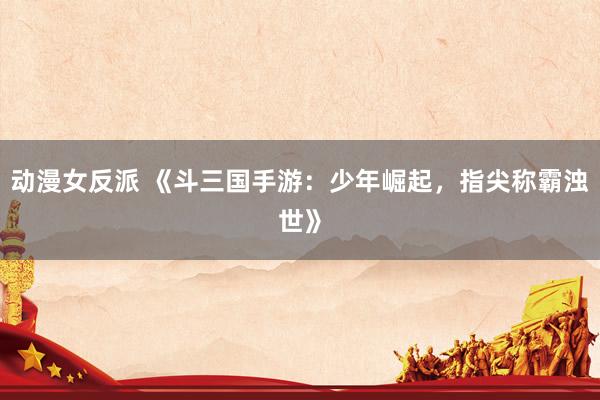 动漫女反派 《斗三国手游：少年崛起，指尖称霸浊世》