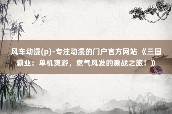 风车动漫(p)-专注动漫的门户官方网站 《三国霸业：单机爽游，意气风发的激战之旅！》