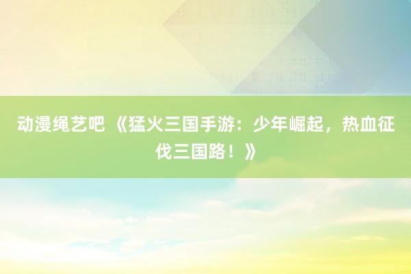 动漫绳艺吧 《猛火三国手游：少年崛起，热血征伐三国路！》