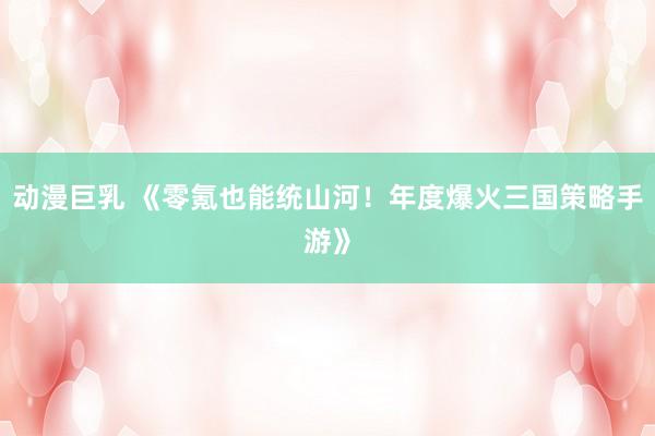动漫巨乳 《零氪也能统山河！年度爆火三国策略手游》