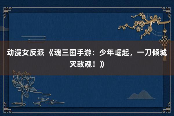 动漫女反派 《魂三国手游：少年崛起，一刀倾城灭敌魂！》