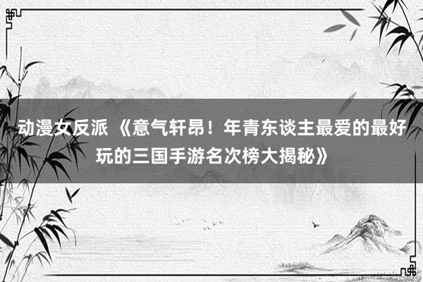 动漫女反派 《意气轩昂！年青东谈主最爱的最好玩的三国手游名次榜大揭秘》