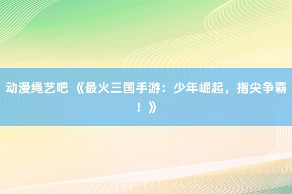 动漫绳艺吧 《最火三国手游：少年崛起，指尖争霸！》