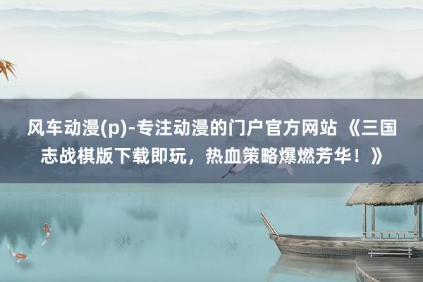 风车动漫(p)-专注动漫的门户官方网站 《三国志战棋版下载即玩，热血策略爆燃芳华！》