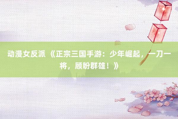 动漫女反派 《正宗三国手游：少年崛起，一刀一将，顾盼群雄！》