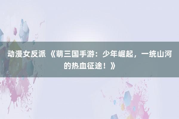动漫女反派 《萌三国手游：少年崛起，一统山河的热血征途！》