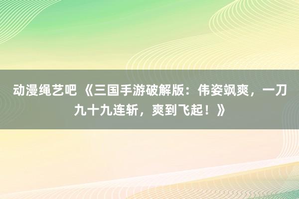 动漫绳艺吧 《三国手游破解版：伟姿飒爽，一刀九十九连斩，爽到飞起！》