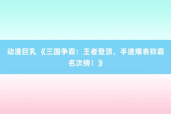 动漫巨乳 《三国争霸：王者登顶，手速爆表称霸名次榜！》