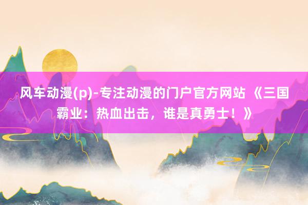风车动漫(p)-专注动漫的门户官方网站 《三国霸业：热血出击，谁是真勇士！》