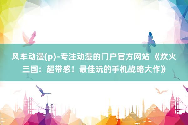 风车动漫(p)-专注动漫的门户官方网站 《炊火三国：超带感！最佳玩的手机战略大作》