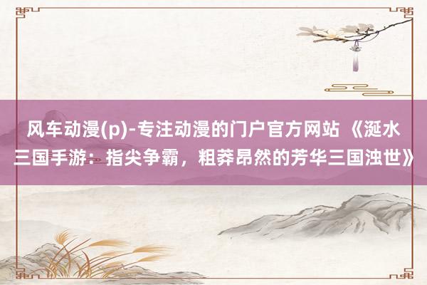 风车动漫(p)-专注动漫的门户官方网站 《涎水三国手游：指尖争霸，粗莽昂然的芳华三国浊世》