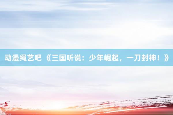 动漫绳艺吧 《三国听说：少年崛起，一刀封神！》