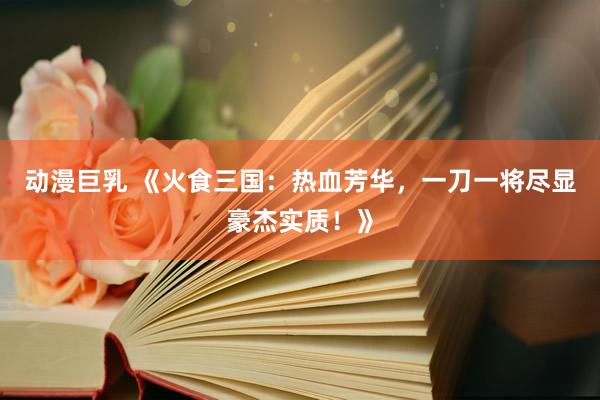 动漫巨乳 《火食三国：热血芳华，一刀一将尽显豪杰实质！》