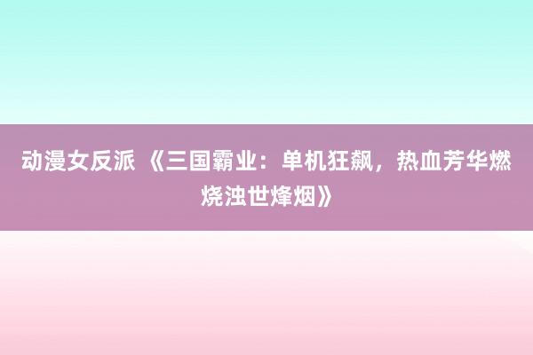 动漫女反派 《三国霸业：单机狂飙，热血芳华燃烧浊世烽烟》