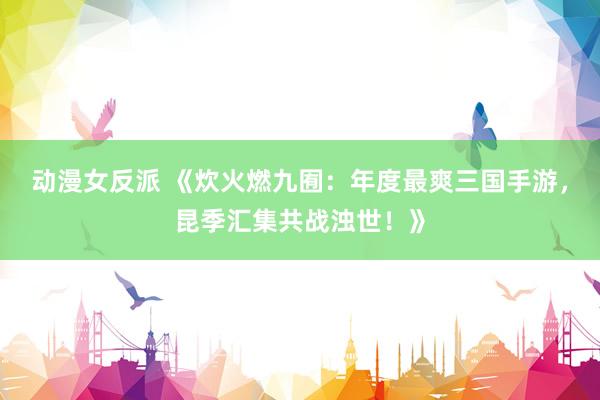 动漫女反派 《炊火燃九囿：年度最爽三国手游，昆季汇集共战浊世！》