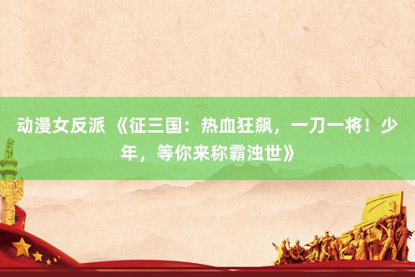 动漫女反派 《征三国：热血狂飙，一刀一将！少年，等你来称霸浊世》