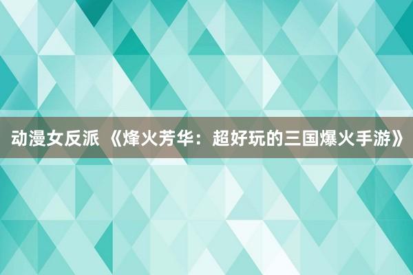 动漫女反派 《烽火芳华：超好玩的三国爆火手游》