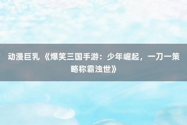 动漫巨乳 《爆笑三国手游：少年崛起，一刀一策略称霸浊世》
