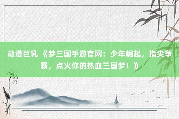动漫巨乳 《梦三国手游官网：少年崛起，指尖争霸，点火你的热血三国梦！》