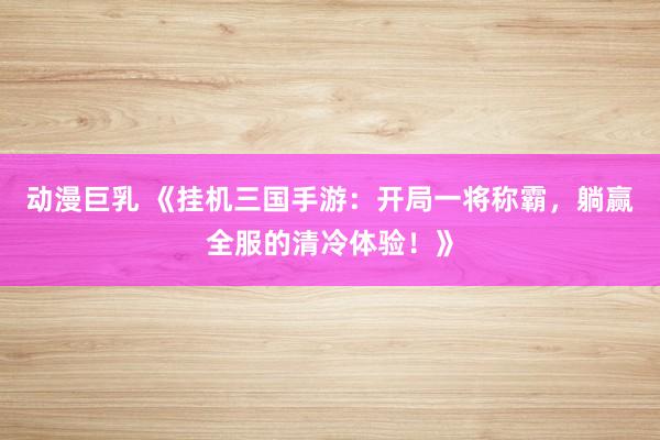 动漫巨乳 《挂机三国手游：开局一将称霸，躺赢全服的清冷体验！》