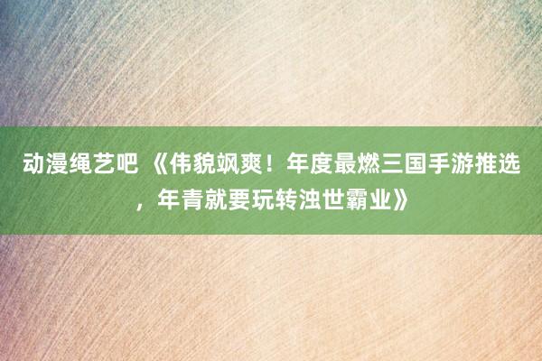 动漫绳艺吧 《伟貌飒爽！年度最燃三国手游推选，年青就要玩转浊世霸业》