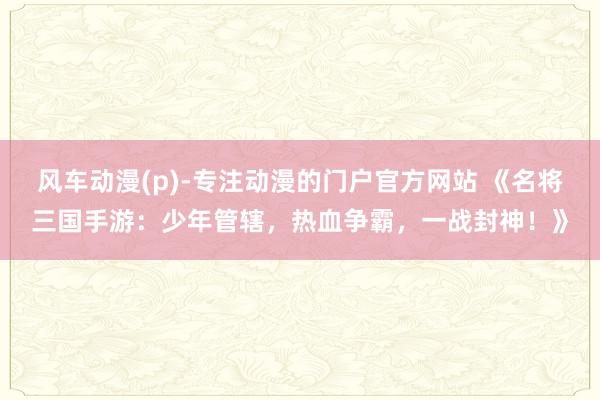 风车动漫(p)-专注动漫的门户官方网站 《名将三国手游：少年管辖，热血争霸，一战封神！》
