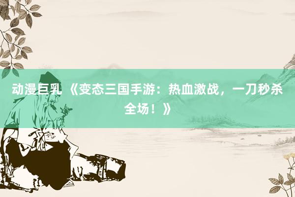 动漫巨乳 《变态三国手游：热血激战，一刀秒杀全场！》