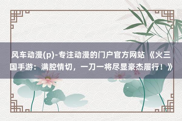 风车动漫(p)-专注动漫的门户官方网站 《火三国手游：满腔情切，一刀一将尽显豪杰履行！》
