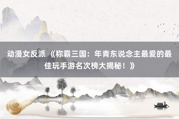 动漫女反派 《称霸三国：年青东说念主最爱的最佳玩手游名次榜大揭秘！》