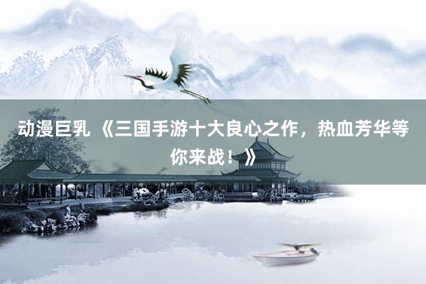 动漫巨乳 《三国手游十大良心之作，热血芳华等你来战！》