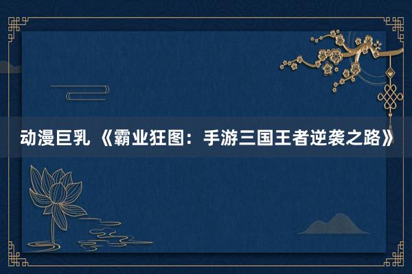 动漫巨乳 《霸业狂图：手游三国王者逆袭之路》