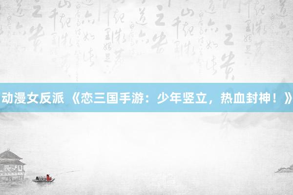 动漫女反派 《恋三国手游：少年竖立，热血封神！》