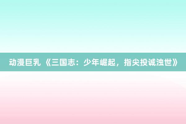 动漫巨乳 《三国志：少年崛起，指尖投诚浊世》