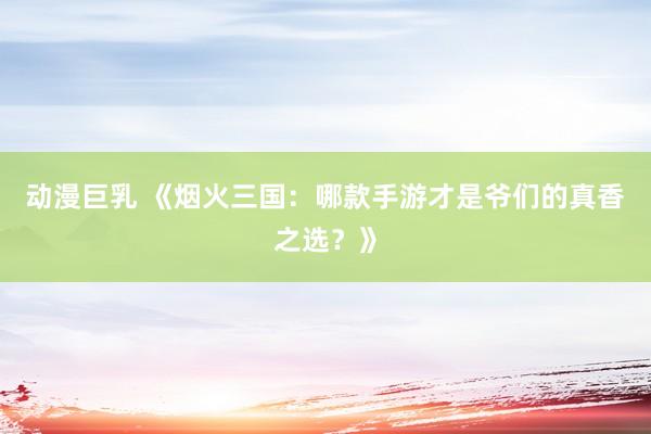 动漫巨乳 《烟火三国：哪款手游才是爷们的真香之选？》