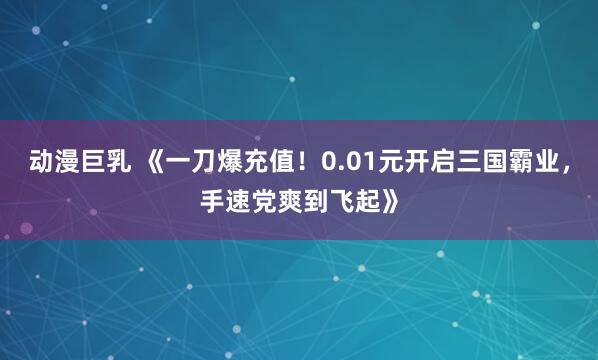 动漫巨乳 《一刀爆充值！0.01元开启三国霸业，手速党爽到飞起》