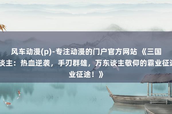 风车动漫(p)-专注动漫的门户官方网站 《三国成东谈主：热血逆袭，手刃群雄，万东谈主敬仰的霸业征途！》