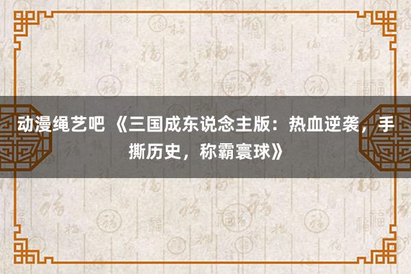 动漫绳艺吧 《三国成东说念主版：热血逆袭，手撕历史，称霸寰球》