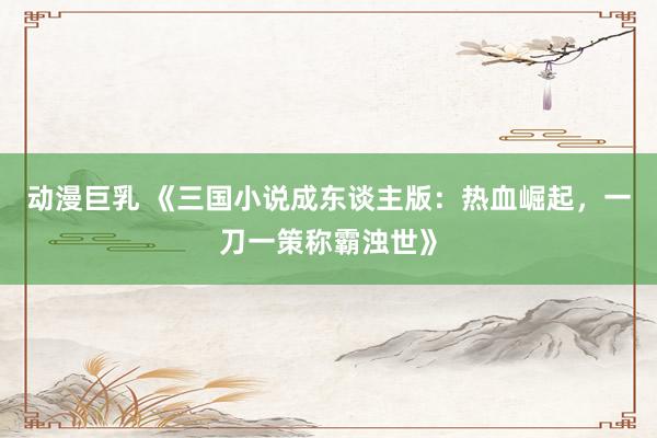 动漫巨乳 《三国小说成东谈主版：热血崛起，一刀一策称霸浊世》
