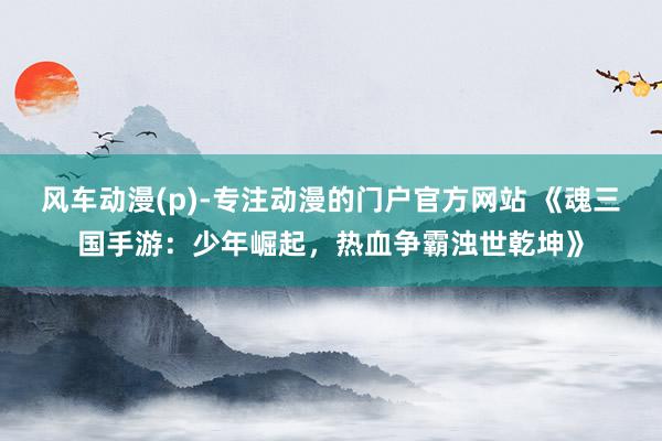 风车动漫(p)-专注动漫的门户官方网站 《魂三国手游：少年崛起，热血争霸浊世乾坤》