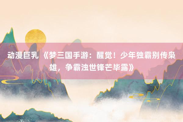 动漫巨乳 《梦三国手游：醒觉！少年独霸别传枭雄，争霸浊世锋芒毕露》