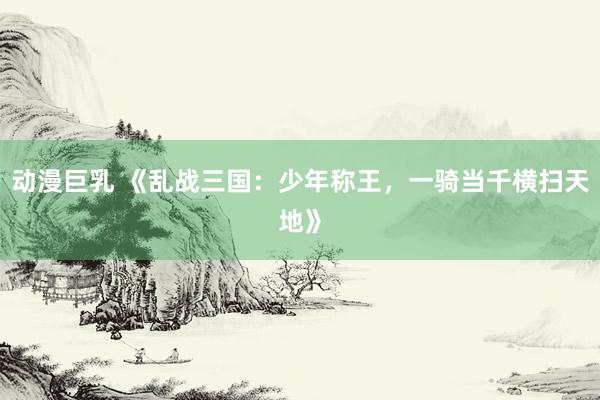 动漫巨乳 《乱战三国：少年称王，一骑当千横扫天地》