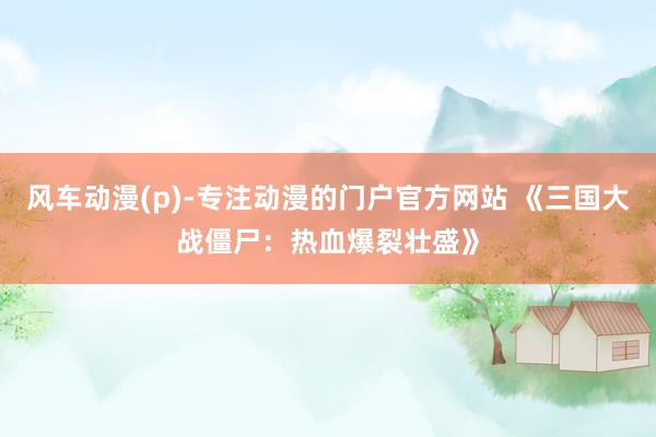 风车动漫(p)-专注动漫的门户官方网站 《三国大战僵尸：热血爆裂壮盛》