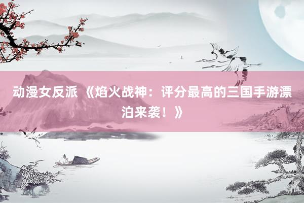 动漫女反派 《焰火战神：评分最高的三国手游漂泊来袭！》