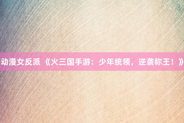动漫女反派 《火三国手游：少年统领，逆袭称王！》
