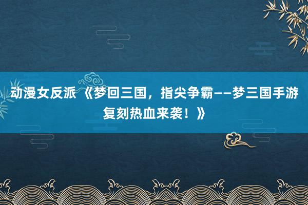 动漫女反派 《梦回三国，指尖争霸——梦三国手游复刻热血来袭！》